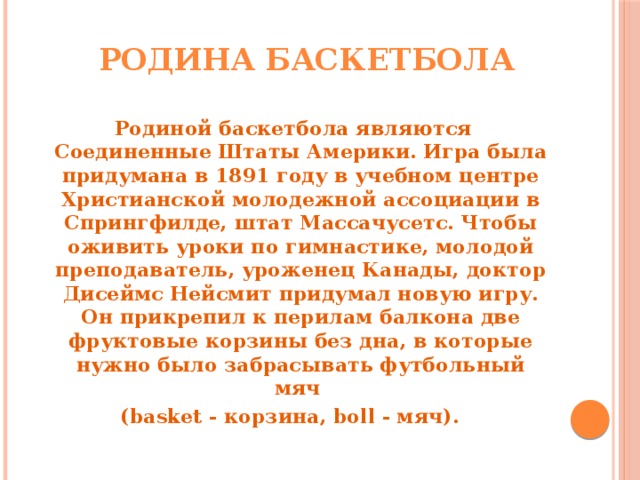 Родина баскетбола   Родиной баскетбола являются Соединенные Штаты Америки. Игра была придумана в 1891 году в учебном центре Христианской молодежной ассоциации в Спрингфилде, штат Массачусетс. Чтобы оживить уроки по гимнастике, молодой преподаватель, уроженец Канады, доктор Дисеймс Нейсмит придумал новую игру. Он прикрепил к перилам балкона две фруктовые корзины без дна, в которые нужно было забрасывать футбольный мяч (basket - корзина, boll - мяч).