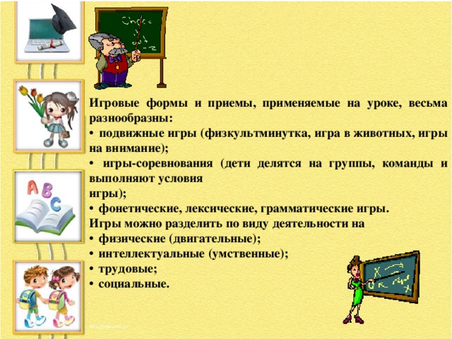 Игровые формы и приемы, применяемые на уроке, весьма разнообразны:  подвижные игры (физкультминутка, игра в животных, игры на внимание);  игры-соревнования (дети делятся на группы, команды и выполняют условия игры);  фонетические, лексические, грамматические игры. Игры можно разделить по виду деятельности на  физические (двигательные);  интеллектуальные (умственные);  трудовые;  социальные.