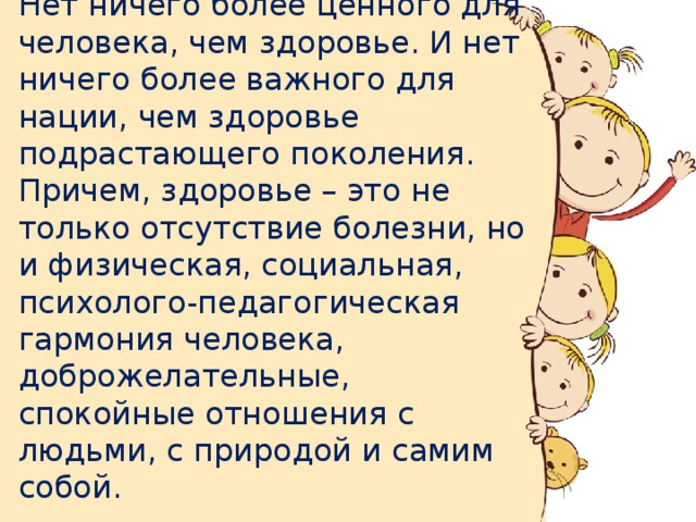 Нет ничего более ценного для человека, чем здоровье. И нет ничего более важного для нации, чем здоровье подрастающего поколения. Причем, здоровье – это не только отсутствие болезни, но и физическая, социальная, психолого-педагогическая гармония человека, доброжелательные, спокойные отношения с людьми, с природой и самим собой.