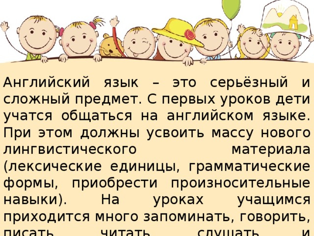 Английский язык – это серьёзный и сложный предмет. С первых уроков дети учатся общаться на английском языке. При этом должны усвоить массу нового лингвистического материала (лексические единицы, грамматические формы, приобрести произносительные навыки). На уроках учащимся приходится много запоминать, говорить, писать, читать, слушать и анализировать информацию, поэтому, учитель должен уделять особое внимание здоровьесберегающим технологиям.