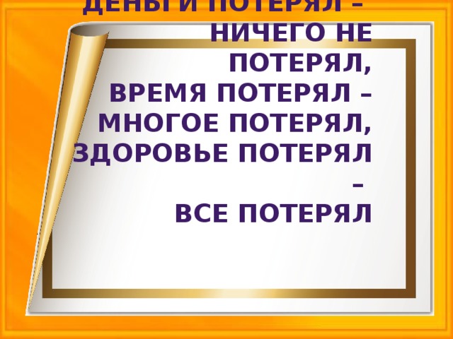 Деньги потерял – ничего не потерял, время потерял – многое потерял, здоровье потерял – все потерял