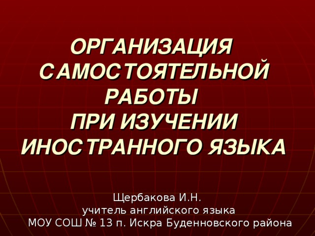 ОРГАНИЗАЦИЯ  САМОСТОЯТЕЛЬНОЙ РАБОТЫ  ПРИ ИЗУЧЕНИИ  ИНОСТРАННОГО ЯЗЫКА  Щербакова И.Н. учитель английского языка  МОУ СОШ № 13 п. Искра Буденновского района