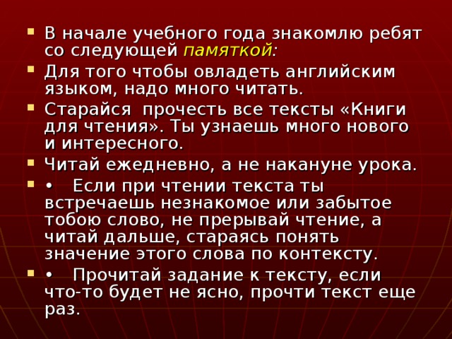 В начале учебного года знакомлю ребят со следующей памяткой : Для того чтобы овладеть английским языком, надо много читать. Старайся прочесть все тексты «Книги для чтения». Ты узнаешь много нового и интересного. Читай ежедневно, а не накануне урока. •  Если при чтении текста ты встречаешь незнакомое или забытое тобою слово, не прерывай чтение, а читай дальше, стараясь понять значение этого слова по контексту. •  Прочитай задание к тексту, если что-то будет не ясно, прочти текст еще раз.