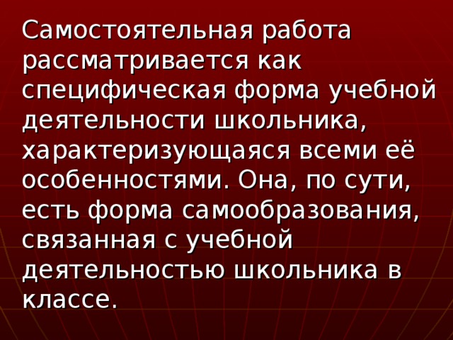 Самостоятельная работа рассматривается как специфическая форма учебной деятельности школьника, характеризующаяся всеми её особенностями. Она, по сути, есть форма самообразования, связанная с учебной деятельностью школьника в классе.