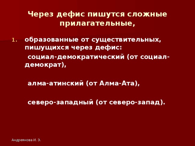 Через дефис пишутся сложные прилагательные, образованные от существительных, пишущихся через дефис:  социал-демократический (от социал-демократ),   алма-атинский (от Алма-Ата),   северо-западный (от северо-запад). Андреянова И. Э.