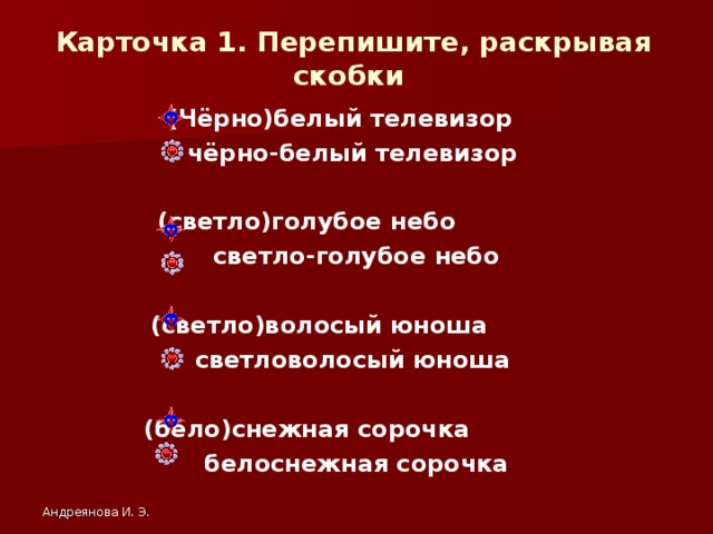 Карточка 1. Перепишите, раскрывая скобки  (Чёрно)белый телевизор чёрно-белый телевизор  (светло)голубое небо  светло-голубое небо  (светло)волосый юноша светловолосый юноша  (бело)снежная сорочка белоснежная сорочка Андреянова И. Э.