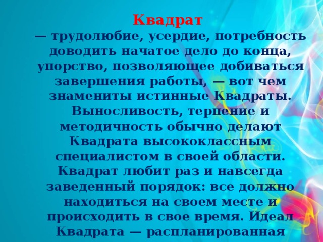 Квадрат — трудолюбие, усердие, потребность доводить начатое дело до конца, упорство, позволяющее добиваться завершения работы, — вот чем знамениты истинные Квадраты. Выносливость, терпение и методичность обычно делают Квадрата высококлассным специалистом в своей области. Квадрат любит раз и навсегда заведенный порядок: все должно находиться на своем месте и происходить в свое время. Идеал Квадрата — распланированная предсказуемая жизнь, ему не по душе «сюрпризы» и изменения привычного хода событий.