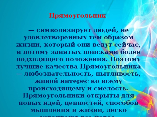 Прямоугольник  — символизирует людей, не удовлетворенных тем образом жизни, который они ведут сейчас, и потому занятых поисками более подходящего положения. Поэтому лучшие качества Прямоугольника — любознательность, пытливость, живой интерес ко всему происходящему и смелость. Прямоугольники открыты для новых идей, ценностей, способов мышления и жизни, легко усваивают все новое.