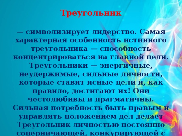 Треугольник  — символизирует лидерство. Самая характерная особенность истинного треугольника — способность концентрироваться на главной цели. Треугольники — энергичные, неудержимые, сильные личности, которые ставят ясные цели и, как правило, достигают их! Они честолюбивы и прагматичны. Сильная потребность быть правым и управлять положением дел делает Треугольник личностью постоянно соперничающей, конкурирующей с другими.