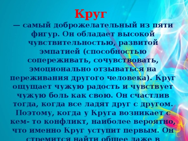 Круг — самый доброжелательный из пяти фигур. Он обладает высокой чувствительностью, развитой эмпатией (способностью сопереживать, сочувствовать, эмоционально отзываться на переживания другого человека). Круг ощущает чужую радость и чувствует чужую боль как свою. Он счастлив тогда, когда все ладят друг с другом. Поэтому, когда у Круга возникает с кем- то конфликт, наиболее вероятно, что именно Круг уступит первым. Он стремится найти общее даже в противоположных точках зрения.