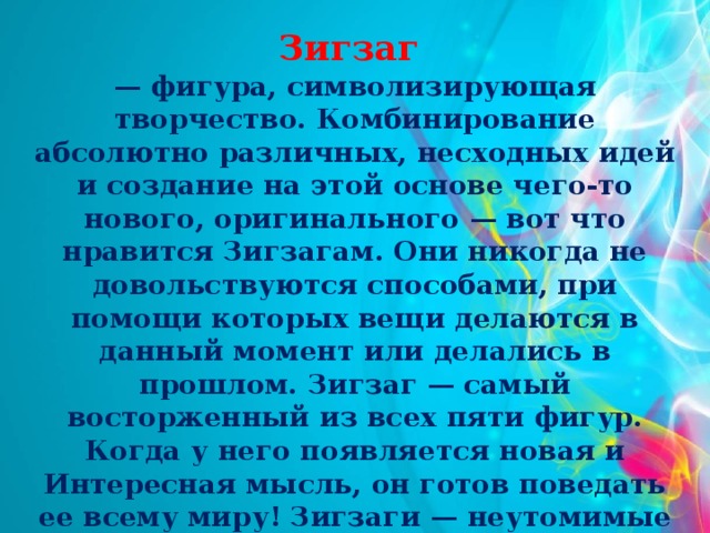 Зигзаг — фигура, символизирующая творчество. Комбинирование абсолютно различных, несходных идей и создание на этой основе чего-то нового, оригинального — вот что нравится Зигзагам. Они никогда не довольствуются способами, при помощи которых вещи делаются в данный момент или делались в прошлом. Зигзаг — самый восторженный из всех пяти фигур. Когда у него появляется новая и Интересная мысль, он готов поведать ее всему миру! Зигзаги — неутомимые проповедники своих идей и способны увлечь  за собой многих .