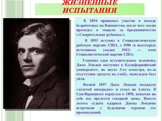 Жизненные испытания  В 1894 принимал участие в походе безработных на Вашингтон, после чего месяц просидел в тюрьме за бродяжничество («Смирительная рубашка»).  В 1895 вступил в Социалистическую рабочую партию США, с 1900 (в некоторых источниках указан 1901) — член Социалистической партии США.  Успешно сдав вступительные экзамены, Джек Лондон поступил в Калифорнийский университет, но после 3-го семестра, из-за отсутствия средств на учебу, вынужден был уйти.  Весной 1897 Джек Лондон поддался «золотой лихорадке» и уехал на Аляску. В Сан-Франциско вернулся в 1898, испытав на себе все прелести северной зимы. Вместо золота судьба одарила Джека Лондона встречами с будущими героями его произведений.