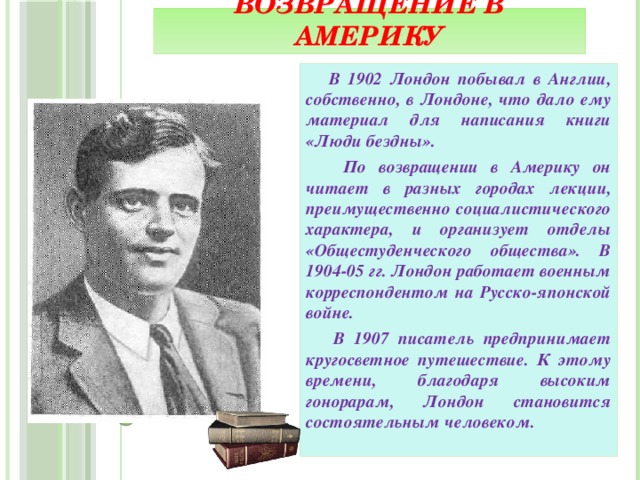 Возвращение в Америку  В 1902 Лондон побывал в Англии, собственно, в Лондоне, что дало ему материал для написания книги «Люди бездны».  По возвращении в Америку он читает в разных городах лекции, преимущественно социалистического характера, и организует отделы «Общестуденческого общества». В 1904-05 гг. Лондон работает военным корреспондентом на Русско-японской войне.  В 1907 писатель предпринимает кругосветное путешествие. К этому времени, благодаря высоким гонорарам, Лондон становится состоятельным человеком.