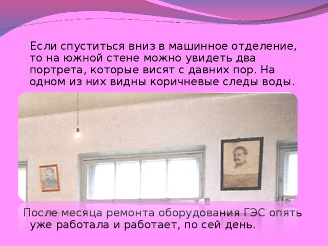 Если спуститься вниз в машинное отделение, то на южной стене можно увидеть два портрета, которые висят с давних пор. На одном из них видны коричневые следы воды.  После месяца ремонта оборудования ГЭС опять уже работала и работает, по сей день.