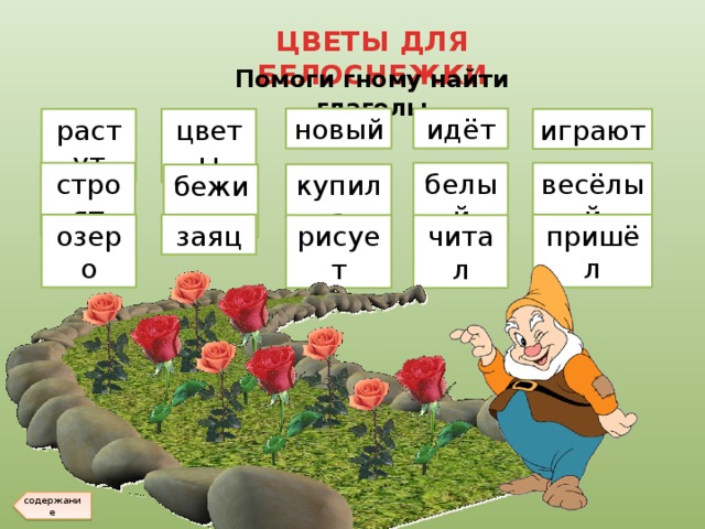 ЦВЕТЫ ДЛЯ БЕЛОСНЕЖКИ Помоги гному найти глаголы новый идёт растут цветы играют строят белый весёлый купила бежит пришёл озеро заяц рисует читал содержание