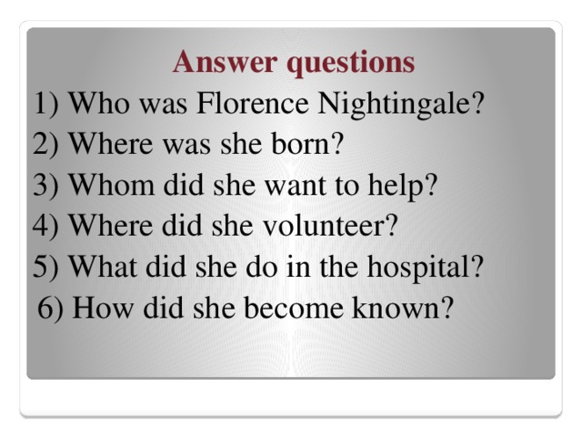 Answer questions 1) Who was Florence Nightingale? 2) Where was she born? 3) Whom did she want to help? 4) Where did she volunteer? 5) What did she do in the hospital?  6) How did she become known?
