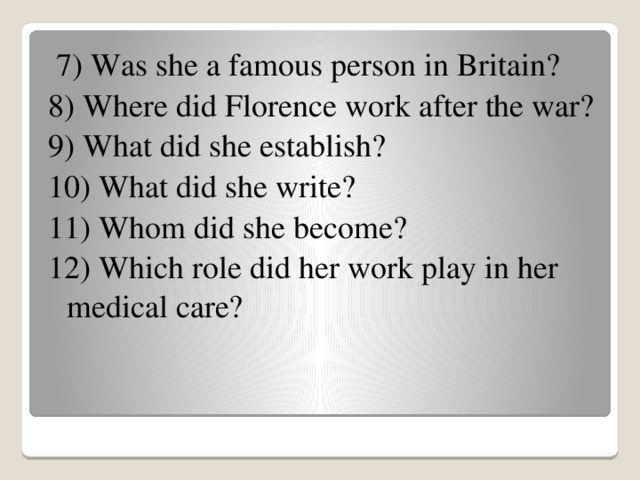 7) Was she a famous person in Britain? 8) Where did Florence work after the war? 9) What did she establish? 10) What did she write? 11) Whom did she become? 12) Which role did her work play in her medical care?