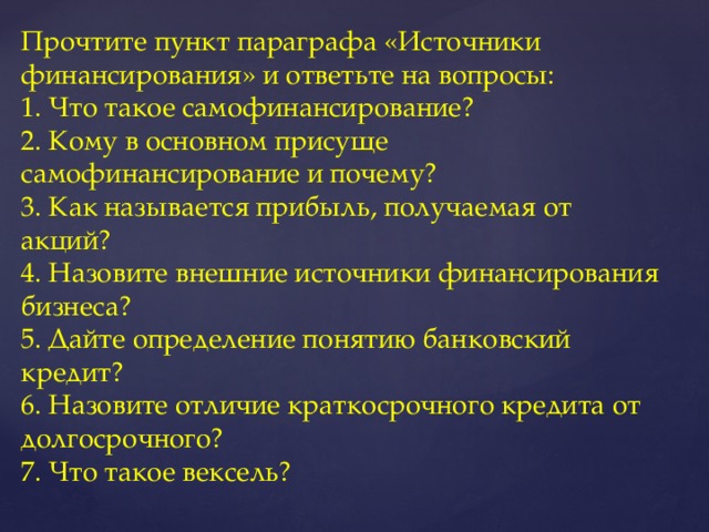 Прочтите пункт параграфа «Источники финансирования» и ответьте на вопросы:  1. Что такое самофинансирование?  2. Кому в основном присуще самофинансирование и почему?  3. Как называется прибыль, получаемая от акций?  4. Назовите внешние источники финансирования бизнеса?  5. Дайте определение понятию банковский кредит?  6. Назовите отличие краткосрочного кредита от долгосрочного?  7. Что такое вексель?