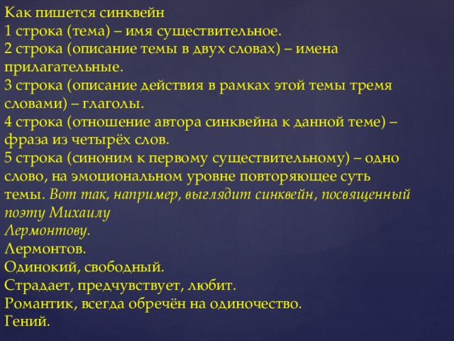 Как пишется синквейн  1 строка (тема) – имя существительное.  2 строка (описание темы в двух словах) – имена прилагательные.  3 строка (описание действия в рамках этой темы тремя словами) – глаголы.  4 строка (отношение автора синквейна к данной теме) – фраза из четырёх слов.  5 строка (синоним к первому существительному) – одно слово, на эмоциональном уровне повторяющее суть темы.  Вот так, например, выглядит синквейн, посвященный поэту Михаилу  Лермонтову.  Лермонтов.  Одинокий, свободный.  Страдает, предчувствует, любит.  Романтик, всегда обречён на одиночество.  Гений.