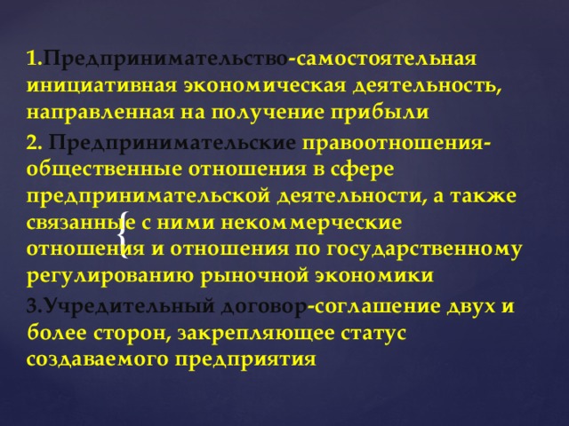 1. Предпринимательство -самостоятельная инициативная экономическая деятельность, направленная на получение прибыли 2. Предпринимательские правоотношения-общественные отношения в сфере предпринимательской деятельности, а также связанные с ними некоммерческие отношения и отношения по государственному регулированию рыночной экономики 3.Учредительный договор -соглашение двух и более сторон, закрепляющее статус создаваемого предприятия