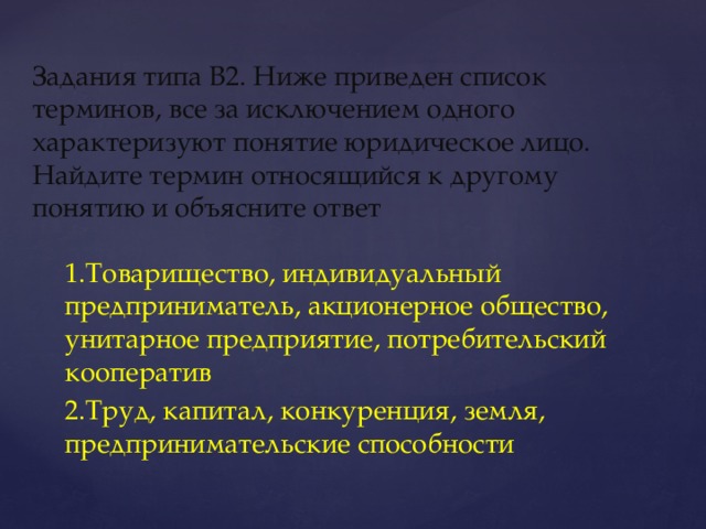 Задания типа В2. Ниже приведен список терминов, все за исключением одного характеризуют понятие юридическое лицо. Найдите термин относящийся к другому понятию и объясните ответ 1.Товарищество, индивидуальный предприниматель, акционерное общество, унитарное предприятие, потребительский кооператив 2.Труд, капитал, конкуренция, земля, предпринимательские способности