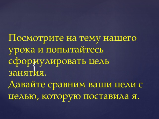 Посмотрите на тему нашего урока и попытайтесь сформулировать цель занятия.  Давайте сравним ваши цели с целью, которую поставила я.