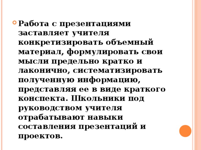 Работа с презентациями заставляет учителя конкретизировать объемный материал, формулировать свои мысли предельно кратко и лаконично, систематизировать полученную информацию, представляя ее в виде краткого конспекта. Школьники под руководством учителя отрабатывают навыки составления презентаций и проектов.