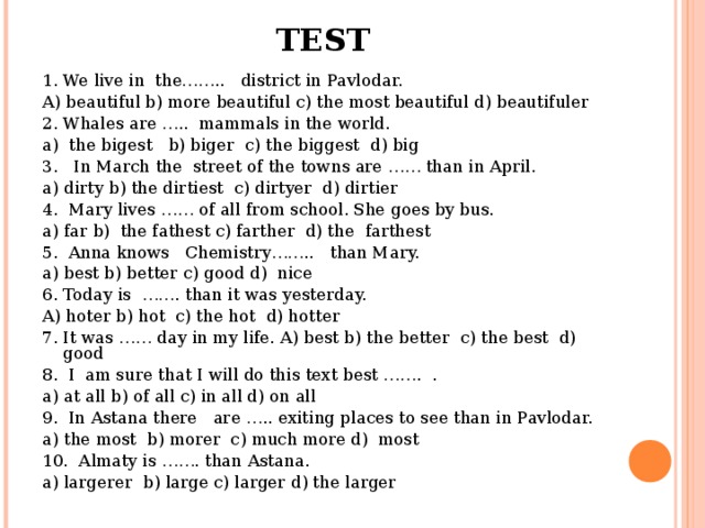 TEST 1. We live in the…….. district in Pavlodar. A) beautiful b) more beautiful c) the most beautiful d) beautifuler 2. Whales are ….. mammals in the world. a) the bigest b) biger c) the biggest d) big 3. In March the street of the towns are …… than in April. a) dirty b) the dirtiest c) dirtyer d) dirtier 4. Mary lives …… of all from school. She goes by bus. a) far b) the fathest c) farther d) the farthest 5. Anna knows Chemistry…….. than Mary. a) best b) better c) good d) nice 6. Today is ……. than it was yesterday. A) hoter b) hot c) the hot d) hotter 7. It was …… day in my life. A) best b) the better c) the best d) good 8. I am sure that I will do this text best ……. . a) at all b) of all c) in all d) on all 9. In Astana there are ….. exiting places to see than in Pavlodar. a) the most b) morer c) much more d) most 10. Almaty is ……. than Astana. a) largerer b) large c) larger d) the larger