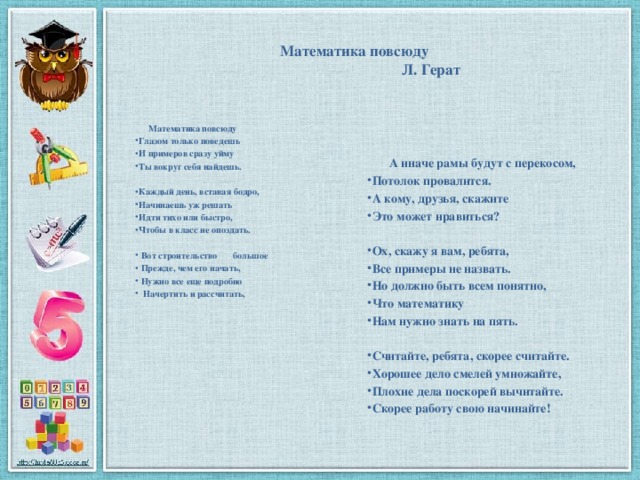 Математика повсюду  Л. Герат    А иначе рамы будут с перекосом, Потолок провалится. А кому, друзья, скажите Это может нравиться?  Ох, скажу я вам, ребята, Все примеры не назвать. Но должно быть всем понятно, Что математику Нам нужно знать на пять.  Считайте, ребята, скорее считайте. Хорошее дело смелей умножайте, Плохие дела поскорей вычитайте. Скорее работу свою начинайте!     Математика повсюду Глазом только поведешь И примеров сразу уйму Ты вокруг себя найдешь.  Каждый день, вставая бодро, Начинаешь уж решать Идти тихо или быстро, Чтобы в класс не опоздать.   Вот строительство большое  Прежде, чем его начать,  Нужно все еще подробно  Начертить и рассчитать,