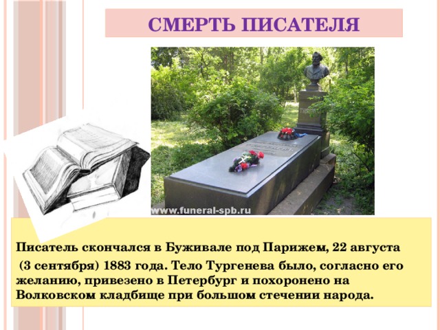 Смерть писателя  Писатель скончался в Буживале под Парижем, 22 августа  (3 сентября) 1883 года. Тело Тургенева было, согласно его желанию, привезено в Петербург и похоронено на Волковском кладбище при большом стечении народа.