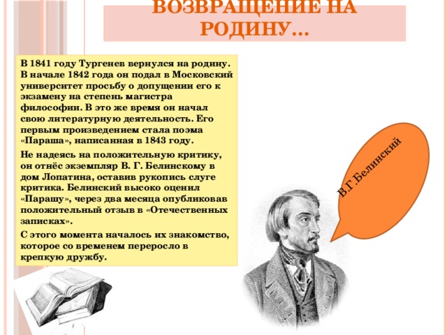 В.Г.Белинский Возвращение на Родину… В 1841 году Тургенев вернулся на родину. В начале 1842 года он подал в Московский университет просьбу о допущении его к экзамену на степень магистра философии. В это же время он начал свою литературную деятельность. Его первым произведением стала поэма «Параша», написанная в 1843 году. Не надеясь на положительную критику, он отнёс экземпляр В. Г. Белинскому в дом Лопатина, оставив рукопись слуге критика. Белинский высоко оценил «Парашу», через два месяца опубликовав положительный отзыв в «Отечественных записках». С этого момента началось их знакомство, которое со временем переросло в крепкую дружбу.