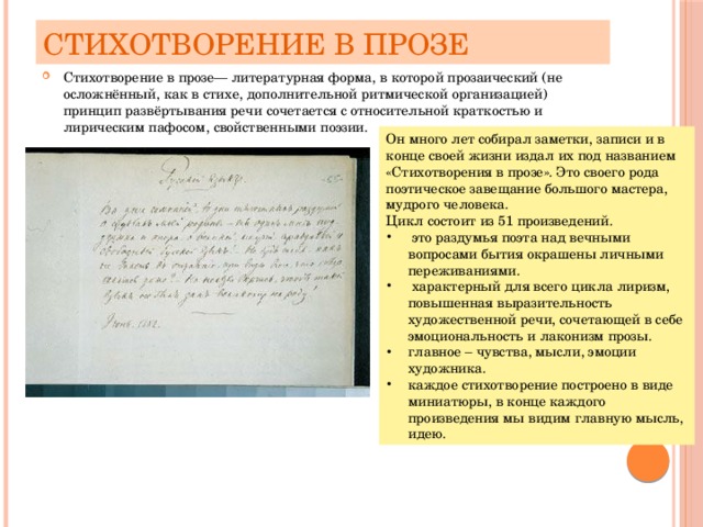 Стихотворение в прозе Стихотворение в прозе— литературная форма, в которой прозаический (не осложнённый, как в стихе, дополнительной ритмической организацией) принцип развёртывания речи сочетается с относительной краткостью и лирическим пафосом, свойственными поэзии. Он много лет собирал заметки, записи и в конце своей жизни издал их под названием «Стихотворения в прозе». Это своего рода поэтическое завещание большого мастера, мудрого человека. Цикл состоит из 51 произведений.