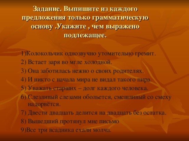 Задание. Выпишите из каждого предложения только грамматическую основу .Укажите , чем выражено подлежащее. 1)Колокольчик однозвучно утомительно гремит. 2) Встает заря во мгле холодной. 3) Она заботилась нежно о своих родителях. 4) И никто с начала мира не видал такого пира. 5) Уважать старших – долг каждого человека. 6) Слезливый слезами обольется, смешливый со смеху надорвётся. 7) Двести двадцать делится на двадцать без остатка. 8) Вышедший протянул мне письмо 9)Все три всадника ехали молча.