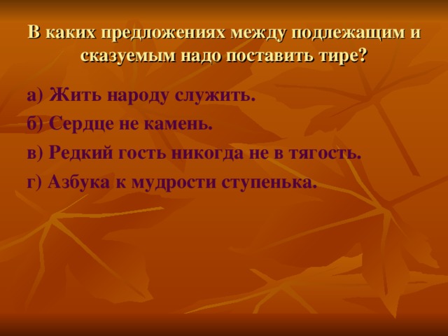 В каких предложениях между подлежащим и сказуемым надо поставить тире? а) Жить народу служить. б) Сердце не камень. в) Редкий гость никогда не в тягость. г) Азбука к мудрости ступенька.