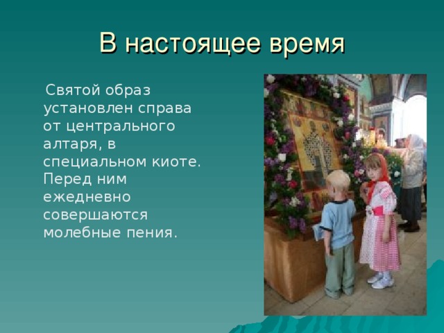 В настоящее время  Святой образ установлен справа от центрального алтаря, в специальном киоте. Перед ним ежедневно совершаются молебные пения.