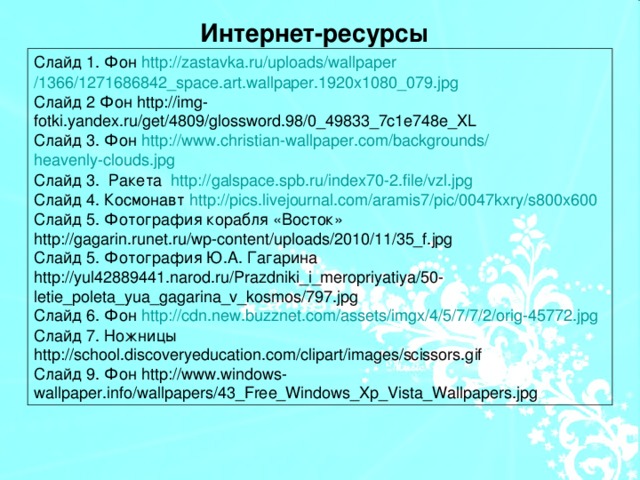 Интернет-ресурсы Слайд 1. Фон http :// zastavka.ru / uploads / wallpaper /1366/1271686842_space.art.wallpaper.1920x1080_079.jpg Слайд 2 Фон http://img-fotki.yandex.ru/get/4809/glossword.98/0_49833_7c1e748e_XL Слайд 3. Фон http :// www.christian-wallpaper.com / backgrounds / heavenly-clouds.jpg Слайд 3. Ракета http :// galspace.spb.ru /index70-2.file/ vzl.jpg Слайд 4. Космонавт http :// pics.livejournal.com /aramis7/ pic /0047kxry/s800x600 Слайд 5. Фотография корабля «Восток» http://gagarin.runet.ru/wp-content/uploads/2010/11/35_f.jpg Слайд 5. Фотография Ю.А. Гагарина http://yul42889441.narod.ru/Prazdniki_i_meropriyatiya/50-letie_poleta_yua_gagarina_v_kosmos/797.jpg Слайд 6. Фон http :// cdn.new.buzznet.com / assets / imgx /4/5/7/7/2/orig-45772.jpg Слайд 7. Ножницы http://school.discoveryeducation.com/clipart/images/scissors.gif Слайд 9. Фон http://www.windows-wallpaper.info/wallpapers/43_Free_Windows_Xp_Vista_Wallpapers.jpg
