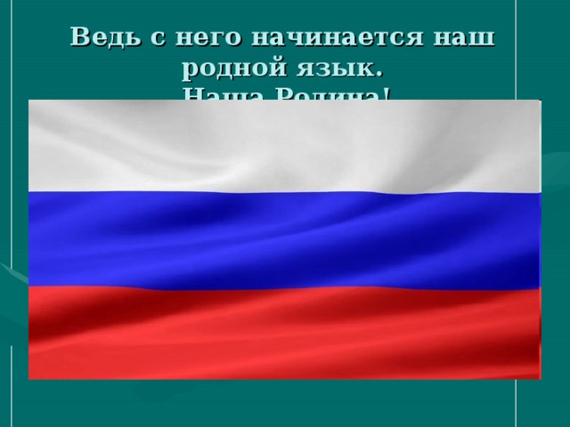 Ведь с него начинается наш родной язык.  Наша Родина!