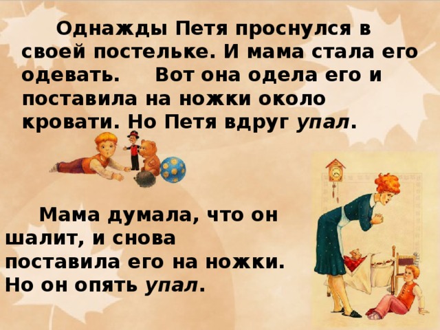 Однажды Петя проснулся в своей постельке. И мама стала его одевать. Вот она одела его и поставила на ножки около кровати. Но Петя вдруг упал .      Мама думала, что он шалит, и снова поставила его на ножки. Но он опять упал .