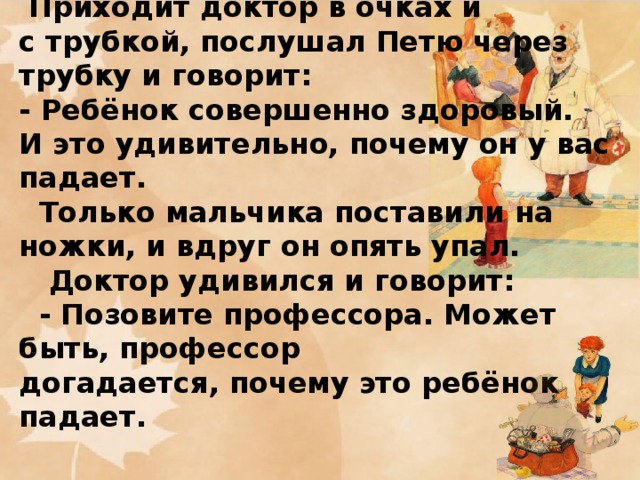 3 ЧАСТЬ  Приходит доктор в очках и с трубкой, послушал Петю через трубку и говорит:  - Ребёнок совершенно здоровый. И это удивительно, почему он у вас падает.  Только мальчика поставили на ножки, и вдруг он опять упал.  Доктор удивился и говорит:  - Позовите профессора. Может быть, профессор догадается, почему это ребёнок падает.