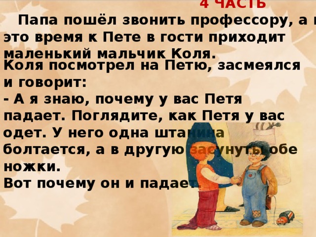 4 ЧАСТЬ  Папа пошёл звонить профессору, а в это время к Пете в гости приходит маленький мальчик Коля.      Коля посмотрел на Петю, засмеялся и говорит:  - А я знаю, почему у вас Петя падает. Поглядите, как Петя у вас одет. У него одна штанина болтается, а в другую засунуты обе ножки. Вот почему он и падает.