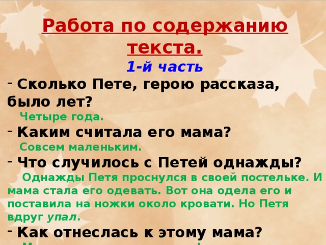 Работа по содержанию текста. 1-й часть  Сколько Пете, герою рассказа, было лет?  Четыре года.  Каким считала его мама?  Совсем маленьким.  Что случилось с Петей однажды?  Однажды Петя проснулся в своей постельке. И мама стала его одевать. Вот она одела его и поставила на ножки около кровати. Но Петя вдруг упал .  Как отнеслась к этому мама?  Мама испугалась и по телефону позвонила папе на службу. Она сказала папе:  - Приезжай скорей домой. Что-то с нашим мальчиком случилось - он на ножках стоять не может.