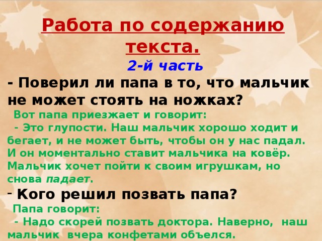 Работа по содержанию текста.  2-й часть - Поверил ли папа в то, что мальчик не может стоять на ножках?  Вот папа приезжает и говорит:  - Это глупости. Наш мальчик хорошо ходит и бегает, и не может быть, чтобы он у нас падал. И он моментально ставит мальчика на ковёр. Мальчик хочет пойти к своим игрушкам, но снова падает .  Кого решил позвать папа?  Папа говорит:  - Надо скорей позвать доктора. Наверно, наш мальчик вчера конфетами объелся.