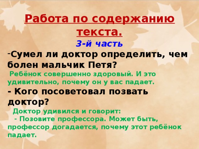 Работа по содержанию текста. 3-й часть Сумел ли доктор определить, чем болен мальчик Петя?   Ребёнок совершенно здоровый. И это удивительно, почему он у вас падает. - Кого посоветовал позвать доктор?  Доктор удивился и говорит:  - Позовите профессора. Может быть, профессор догадается, почему этот ребёнок падает.