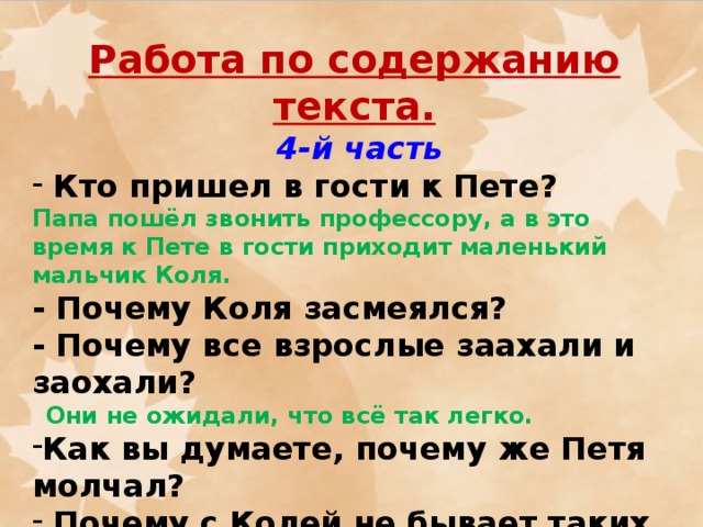 Работа по содержанию текста.  4-й часть  Кто пришел в гости к Пете? Папа пошёл звонить профессору, а в это время к Пете в гости приходит маленький мальчик Коля.  - Почему Коля засмеялся? - Почему все взрослые заахали и заохали?  Они не ожидали, что всё так легко. Как вы думаете, почему же Петя молчал?  Почему с Колей не бывает таких глупых историй?  - Коля говорит:  - А я всегда сам одеваюсь, и у меня таких глупостей с ногами не бывает. Взрослые вечно что-нибудь напутают.