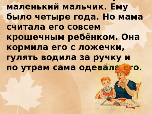 Петя был не такой уж маленький мальчик. Ему было четыре года. Но мама считала его совсем крошечным ребёнком. Она кормила его с ложечки, гулять водила за ручку и по утрам сама одевала его.