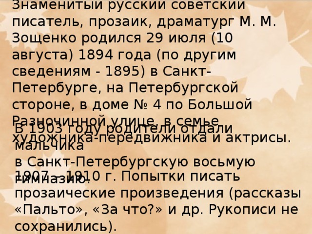 Знаменитый русский советский писатель, прозаик, драматург М. М. Зощенко родился 29 июля (10 августа) 1894 года (по другим сведениям - 1895) в Санкт-Петербурге, на Петербургской стороне, в доме № 4 по Большой Разночинной улице, в семье художника-передвижника и актрисы. В 1903 году родители отдали мальчика в Санкт-Петербургскую восьмую гимназию. 1907 – 1910 г. Попытки писать прозаические произведения (рассказы «Пальто», «За что?» и др. Рукописи не сохранились).