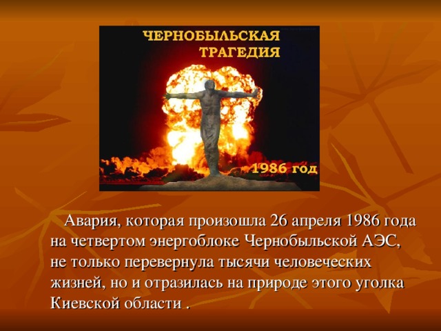 Авария, которая произошла 26   апреля 1986   года на   четвертом энергоблоке Чернобыльской АЭС, не   только перевернула тысячи человеческих жизней, но   и отразилась на   природе этого уголка Киевской области .