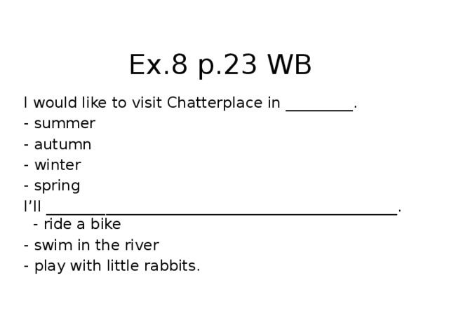 Ex.8 p.23 WB I would like to visit Chatterplace in _________. - summer - autumn - winter - spring I’ll _______________________________________________. - ride a bike - swim in the river - play with little rabbits.