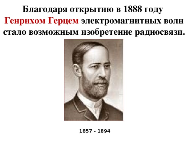 Благодаря открытию в 1888 году  Генрихом Герцем электромагнитных волн стало возможным изобретение радиосвязи. 1857 - 1894
