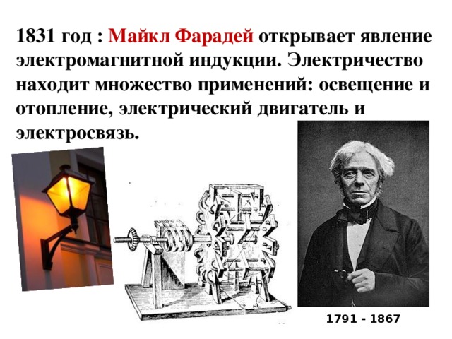 1831 год : Майкл Фарадей открывает явление электромагнитной индукции. Электричество находит множество применений: освещение и отопление, электрический двигатель и электросвязь. 1791 - 1867